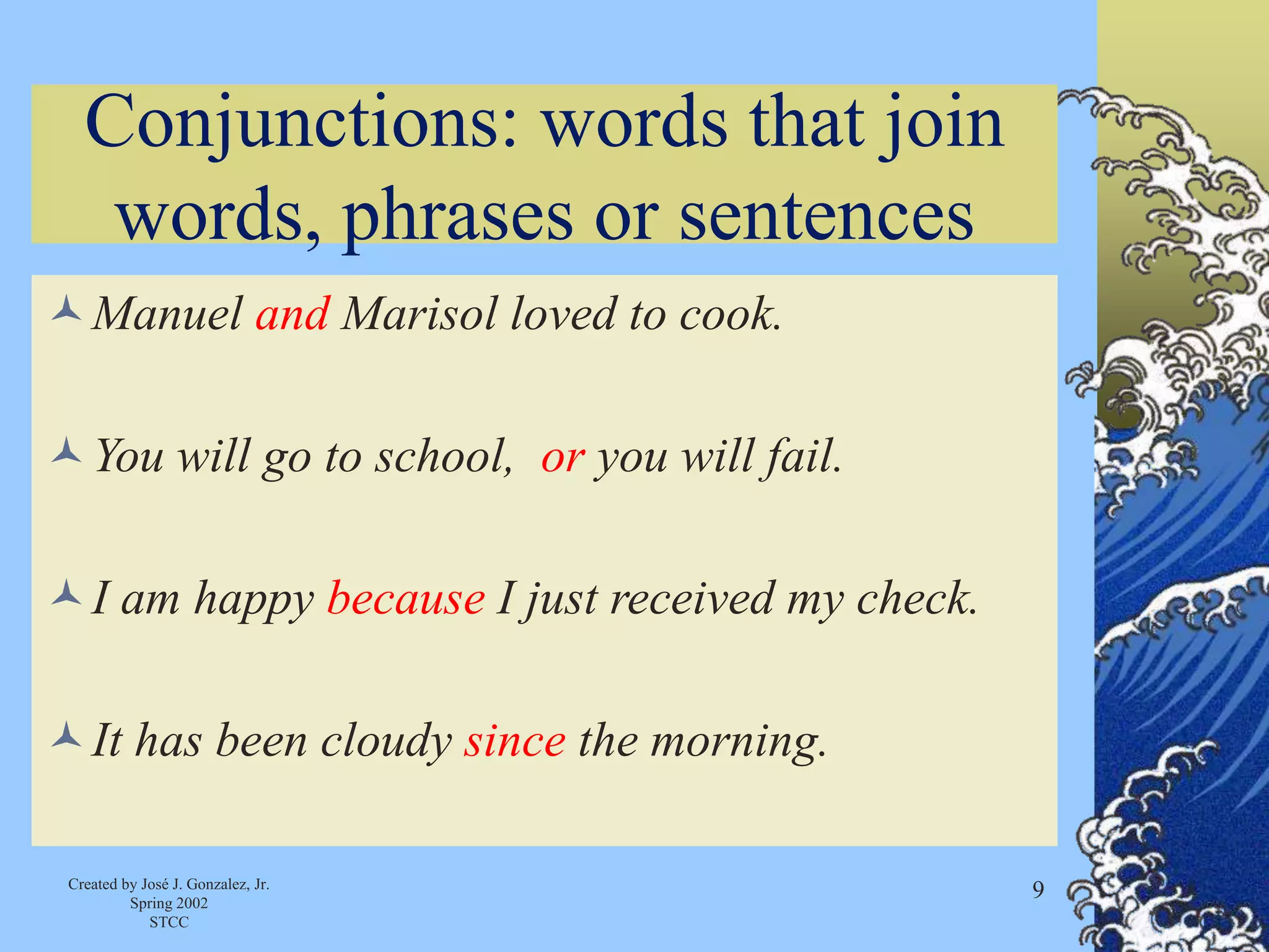 Created by José J. Gonzalez, Jr.
Spring 2002
STCC
9
Conjunctions: words that join
words, phrases or sentences
Manuel and Marisol loved to cook.
You will go to school, or you will fail.
I am happy because I just received my check.
It has been cloudy since the morning.
 