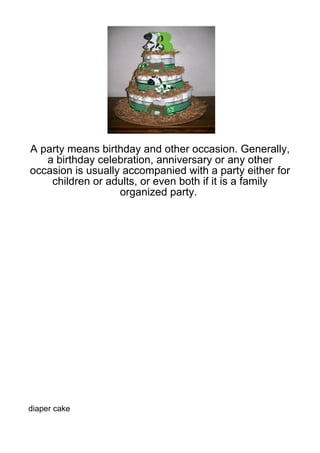 A party means birthday and other occasion. Generally,
   a birthday celebration, anniversary or any other
occasion is usually accompanied with a party either for
    children or adults, or even both if it is a family
                   organized party.




diaper cake
 