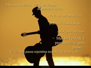 Deus nos envia, às vezes, um tempo  de parada forçada. E faz uma pausa repentina no coral de nossa vida.  Pode ser uma provação,  planos fracassados, ou  esforços frustrados . Mas na verdade é preciso fazer  uma pausa... 