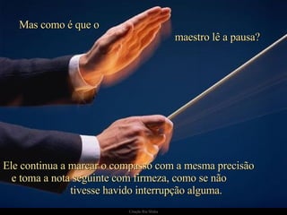 Mas como é que o  maestro lê a pausa?  Ele continua a marcar o compasso com a mesma precisão  e toma a nota seguinte com firmeza, como se não  tivesse havido interrupção alguma. 