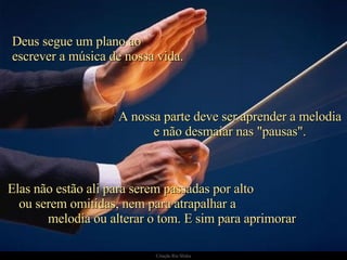 Deus segue um plano ao  escrever a música de nossa vida. Elas não estão ali para serem passadas por alto  ou serem omitidas, nem para atrapalhar a  melodia ou alterar o tom. E sim para aprimorar  A nossa parte deve ser aprender a melodia e não desmaiar nas "pausas". 