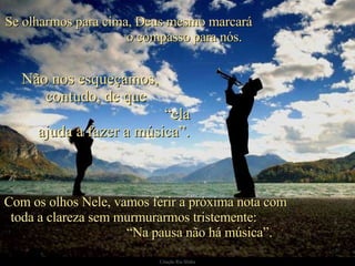 Se olharmos para cima, Deus mesmo marcará  o compasso para nós.  Com os olhos Nele, vamos ferir a próxima nota com  toda a clareza sem murmurarmos tristemente:  “Na pausa não há música”.  Não nos esqueçamos,  contudo, de que  “ela ajuda a fazer a música”. 