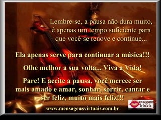 Criação Ria Slides Lembre-se, a pausa não dura muito, é apenas um tempo suficiente para que você se renove e continue... Ela apenas serve para continuar a música!!!  Olhe melhor a sua volta... Viva a Vida! Pare! E aceite a pausa, você merece ser mais amado e amar, sonhar, sorrir, cantar e ser feliz, muito mais feliz!!! www.mensagensvirtuais.com.br 