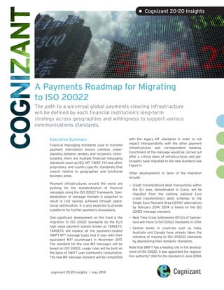 A Payments Roadmap for Migrating
to ISO 20022
The path to a universal global payments clearing infrastructure
will be defined by each financial institution’s long-term
strategy across geographies and willingness to support various
communications standards.
Executive Summary
Financial messaging standards used to transmit
payment information ensure common under-
standing between senders and recipients. Unfor-
tunately, there are multiple financial messaging
standards (such as ISO, MT, TWIST, FIX and other
proprietary and country-specific standards) that
coexist relative to geographies and functional
business areas.
Payment infrastructures around the world are
pushing for the standardization of financial
messages using the ISO 200221
framework. Stan-
dardization of message formats is expected to
result in cost savings achieved through opera-
tional optimization. It is also expected to provide
a platform for further payments innovations.
One significant development on this front is the
migration to ISO 20022 standards by the EU’s
high value payment system known as TARGET2.
TARGET2 will replace all the payments-related
SWIFT MT2
message types that it uses with their
equivalent MX3
counterpart in November 2017.
The standard for the new MX messages will be
based on ISO 20022; usage rules will be built on
the basis of SWIFT user community consultation.
The new MX message standard will be compatible
with the legacy MT standards in order to not
impact interoperability with the other payment
infrastructures and correspondent banking.
Enrichment of the message would be carried out
after a critical mass of infrastructures and par-
ticipants have migrated to the new standard (see
Figure 1).
Other developments in favor of the migration
include:
•	Credit transfer/direct debit transactions within
the EU area, denominated in Euros, will be
migrated from the existing national Euro
credit transfer/direct debit schemes to the
Single Euro Payment Area (SEPA)4
alternatives
by February 2014. SEPA is based on the ISO
20022 message standard.
•	Real Time Gross Settlement (RTGS) of Switzer-
land will move to ISO 20022 standards in 2014.
•	Central banks in countries such as India,
Australia and Canada have already taken the
initiative of moving to ISO 200022 standards
by abandoning their domestic standards.
Note that SWIFT has a leading role in the develop-
ment of ISO 20022. It was appointed the registra-
tion authority5
(RA) for the standard in June 2004.
• Cognizant 20-20 Insights
cognizant 20-20 insights | may 2014
 