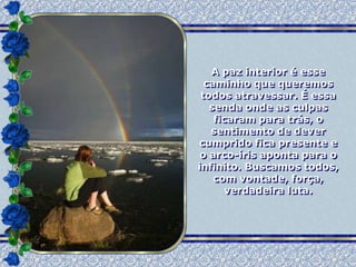 A paz interior é esse
  caminho que queremos
 todos atravessar. É essa
   senda onde as culpas
    ficaram para trás, o
   sentimento de dever
cumprido fica presente e
 o arco-íris aponta para o
infinito. Buscamos todos,
    com vontade, força,
       verdadeira luta.
 