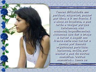 Temos dificuldade em
perdoar, esquecer, passar
por cima e ir em frente. E
a alma se inquieta, a paz
  tarda a chegar porque
       colocamos, nós
 mesmos, impedimentos.
Achamos que dar o braço
    a torcer e seguir em
 frente seria nos curvar e
     somos por demais
   orgulhosos para isso.
    Optamos, então, por
  buscar a paz de outras
     maneiras. Outras
    maneiras... como se
        existissem...
 