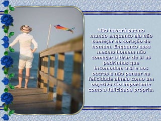 Não haverá paz no
 mundo enquanto ela não
  começar no coração do
  homem. Enquanto esse
    mesmo homem não
 começar a tirar de si as
       pedrinhas que
   incomodam a si e aos
  outros e não pensar na
felicidade alheia como um
 objetivo tão importante
como a felicidade própria.
 