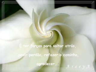 É ter forças para voltar atrás,  pedir perdão, refazer o caminho, agradecer...   