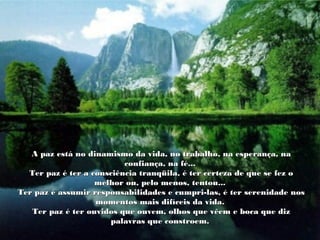 A paz está no dinamismo da vida, no trabalho, na esperança, naA paz está no dinamismo da vida, no trabalho, na esperança, na
confiança, na fé...confiança, na fé...
Ter paz é ter a consciência tranqüila, é ter certeza de que se fez oTer paz é ter a consciência tranqüila, é ter certeza de que se fez o
melhor ou, pelo menos, tentou...melhor ou, pelo menos, tentou...
Ter paz é assumir responsabilidades e cumpri-las, é ter serenidade nosTer paz é assumir responsabilidades e cumpri-las, é ter serenidade nos
momentos mais difíceis da vida.momentos mais difíceis da vida.
Ter paz é ter ouvidos que ouvem, olhos que vêem e boca que dizTer paz é ter ouvidos que ouvem, olhos que vêem e boca que diz
palavras que constroem.palavras que constroem.
 