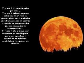 Ter paz é ter um coraçãoTer paz é ter um coração
que ama...que ama...
Ter paz é brincar com asTer paz é brincar com as
crianças, voar com oscrianças, voar com os
passarinhos, ouvir o riachopassarinhos, ouvir o riacho
que desliza sobre as pedrasque desliza sobre as pedras
e embala os ramos verdese embala os ramos verdes
que em suas água seque em suas água se
espreguiçam...espreguiçam...
Ter paz é não querer queTer paz é não querer que
os outros se modifiquemos outros se modifiquem
para nos agradar, épara nos agradar, é
respeitar as opiniõesrespeitar as opiniões
contrárias, é esquecer ascontrárias, é esquecer as
ofensas.ofensas.
 