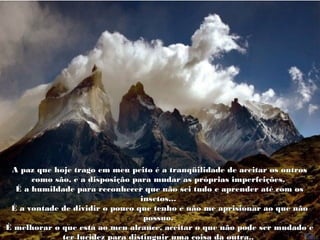 A paz que hoje trago em meu peito é a tranqüilidade de aceitar os outrosA paz que hoje trago em meu peito é a tranqüilidade de aceitar os outros
como são, e a disposição para mudar as próprias imperfeições.como são, e a disposição para mudar as próprias imperfeições.
É a humildade para reconhecer que não sei tudo e aprender até com osÉ a humildade para reconhecer que não sei tudo e aprender até com os
insetos...insetos...
É a vontade de dividir o pouco que tenho e não me aprisionar ao que nãoÉ a vontade de dividir o pouco que tenho e não me aprisionar ao que não
possuo.possuo.
É melhorar o que está ao meu alcance, aceitar o que não pode ser mudado eÉ melhorar o que está ao meu alcance, aceitar o que não pode ser mudado e
ter lucidez para distinguir uma coisa da outra..ter lucidez para distinguir uma coisa da outra..
 