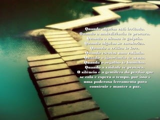 Quando alguém está irritado.Quando alguém está irritado.
Quando a maledicência te procura.Quando a maledicência te procura.
Quando a ofensa te golpeia.Quando a ofensa te golpeia.
Quando alguém se encoleriza.Quando alguém se encoleriza.
Quando a crítica te fere.Quando a crítica te fere.
Quando escutas uma calúnia.Quando escutas uma calúnia.
Quando a ignorância te acusa.Quando a ignorância te acusa.
Quando o orgulho te humilha.Quando o orgulho te humilha.
Quando a vaidade te provoca.Quando a vaidade te provoca.
O silêncio é a gentileza do perdão queO silêncio é a gentileza do perdão que
se cala e espera o tempo, por isso ése cala e espera o tempo, por isso é
uma poderosa ferramenta parauma poderosa ferramenta para
construir e manter a paz.construir e manter a paz.
 