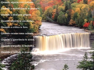 Quando alguém está irritado.    Quando a maledicência te procura.    Quando a ofensa te golpeia.    Quando alguém se encoleriza.    Quando a crítica te fere.    Quando escutas uma calúnia.    Quando a ignorância te acusa.    Quando o orgulho te humilha.    Quando a vaidade te provoca.  