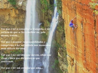 Ter paz é ter a consciência tranqüila, é ter certeza de que se fez o melhor ou, pelo menos, tentou...    Ter paz é assumir responsabilidades e cumpri-las, é ter serenidade nos momentos mais difíceis da vida.    Ter paz é ter ouvidos que ouvem, olhos que vêem e boca que diz palavras que constroem.    Ter paz é ter um coração que ama...  