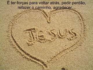 É ter forças para voltar atrás, pedir perdão, refazer o caminho, agradecer... 