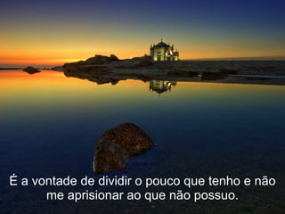 É a vontade de dividir o pouco que tenho e não me aprisionar ao que não possuo. 