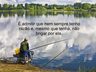 É admitir que nem sempre tenho razão e, mesmo que tenha, não brigar por ela. 