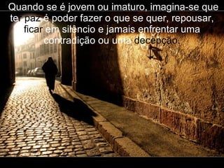   Quando se é jovem ou imaturo, imagina-se que te r paz  é poder fazer o que se   quer, repousar,  ficar  em silêncio e jamais enfrentar uma contradição ou uma  decepção. 