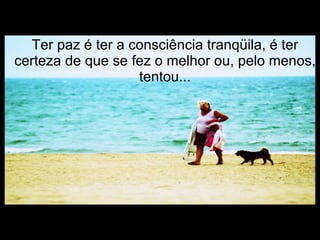 Ter paz é ter a consciência tranqüila, é ter certeza de que se fez o melhor ou, pelo menos, tentou... 