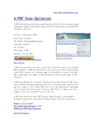http://www.filesshareware.com/


A-PDF Scan Optimizer
A-PDF Scan Optimizer provides a quick way to correct the skew scanned image;
downsample image; black/white image and delete blank page in Acrobat PDF
documents directly.


License : Shareware ($39)
File Size: 2.25 MB
OS: WinXP, Windows2003,Windows7
Language: English
Our rating:
Publisher: A-PDF
Releaed: Jul 20, 2011

                                                 Enlarge Screenshot
                        Download
Description

A-PDF Scan Optimizer provides a quick way to batch optimize your scanned
PDF documents, A-PDF Scan Optimizer can correct the skew scanned image
within PDF; convert the scanned image to Black/White or gray in Acrobat
PDF; downsample the image in PDF and delete unused blank page in PDF
directly.

A-PDF Scan Optimizer's features include processing a batch of PDF file,
even working with password protected files; filtering small images which
may be a logo or else; reduce PDF file size; and dealing out some page
only to speed the processing, from your PDF files, it makes the most
compact, fast web view PDF files on the fly.

A-PDF Scan Optimizer does NOT require Adobe Acrobat, and produces
documents compatible with Adobe Acrobat Reader Version 5 and above.

Ready to try or buy?
Buy A-PDF Scan Optimizer ($39)
Download A-PDF Scan Optimizer

Related Software
 