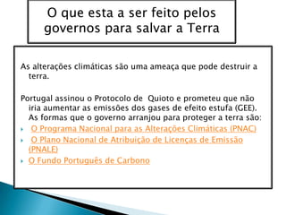 As alterações climáticas são uma ameaça que pode destruir a terra. Portugal assinou o Protocolo de  Quioto e prometeu que não iria aumentar as emissões dos gases de efeito estufa (GEE). As formas que o governo arranjou para proteger a terra são: O Programa Nacional para as Alterações Climáticas (PNAC)O Plano Nacional de Atribuição de Licenças de Emissão (PNALE)O Fundo Português de CarbonoO que esta a ser feito pelos governos para salvar a Terra   