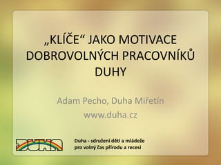 „KLÍČE“ JAKO MOTIVACE
DOBROVOLNÝCH PRACOVNÍKŮ
           DUHY

    Adam Pecho, Duha Miřetín
         www.duha.cz

       Duha - sdružení dětí a mládeže
       pro volný čas přírodu a recesi
 