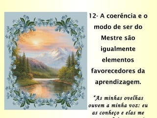 12- A coerência e o
modo de ser do
Mestre são
igualmente
elementos
favorecedores da
aprendizagem.
“As minhas ovelhas
ouvem a minha voz: eu
as conheço e elas me
 