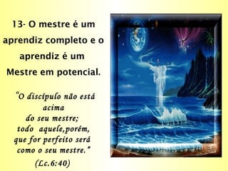 13- O mestre é um
aprendiz completo e o
aprendiz é um
Mestre em potencial.
“O discípulo não está
acima
do seu mestre;
todo aquele,porém,
que for perfeito será
como o seu mestre.”
(Lc.6:40)
 