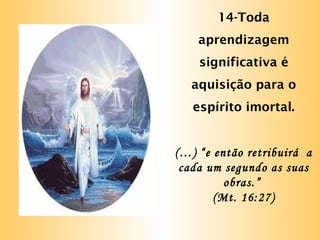 14-Toda
aprendizagem
significativa é
aquisição para o
espírito imortal.
(…) “e então retribuirá a
cada um segundo as suas
obras.”
(Mt. 16:27)
 