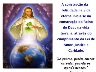 A construção da
felicidade na vida
eterna inicia-se na
construção do Reino
de Deus na vida
terrena, através do
cumprimento da Lei de
Amor, Justiça e
Caridade.
“Se queres, porém entrar
na vida, guarda os
mandamentos.”
 