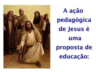 A ação
pedagógica
de Jesus é
uma
proposta de
educação:
 