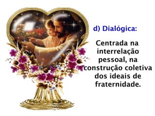 d) Dialógica:
Centrada na
interrelação
pessoal, na
construção coletiva
dos ideais de
fraternidade.
 