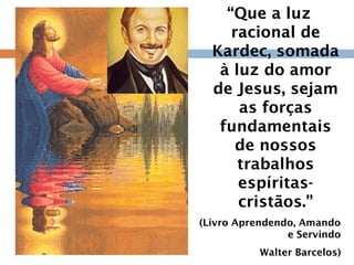 “Que a luz
racional de
Kardec, somada
à luz do amor
de Jesus, sejam
as forças
fundamentais
de nossos
trabalhos
espíritas-
cristãos.”
(Livro Aprendendo, Amando
e Servindo
Walter Barcelos)
 