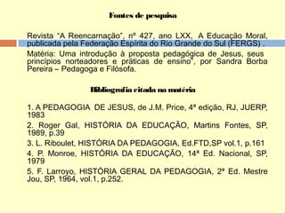 Fontes de pesquisa
Revista “A Reencarnação”, nº 427, ano LXX,  A Educação Moral,
publicada pela Federação Espírita do Rio Grande do Sul (FERGS) .
Matéria: Uma introdução à proposta pedagógica de Jesus, seus
princípios norteadores e práticas de ensino”, por Sandra Borba
Pereira – Pedagoga e Filósofa.
Bibliografia citada na matéria
1. A PEDAGOGIA  DE JESUS, de J.M. Price, 4ª edição, RJ, JUERP,
1983
2. Roger Gal, HISTÓRIA DA EDUCAÇÃO, Martins Fontes, SP,
1989, p.39
3. L. Riboulet, HISTÓRIA DA PEDAGOGIA, Ed.FTD,SP vol.1, p.161
4. P. Monroe, HISTÓRIA DA EDUCAÇÃO, 14ª Ed. Nacional, SP,
1979
5. F. Larroyo, HISTÓRIA GERAL DA PEDAGOGIA, 2ª Ed. Mestre
Jou, SP, 1964, vol.1, p.252.
 