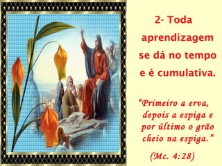 2- Toda
aprendizagem
se dá no tempo
e é cumulativa.
“Primeiro a erva,
depois a espiga e
por último o grão
cheio na espiga.”
(Mc. 4:28)
 