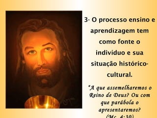 3- O processo ensino e
aprendizagem tem
como fonte o
indivíduo e sua
situação histórico-
cultural.
“A que assemelharemos o
Reino de Deus? Ou com
que parábola o
apresentaremos?
 