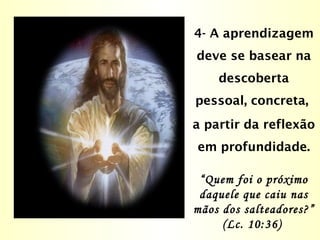 4- A aprendizagem
deve se basear na
descoberta
pessoal, concreta,
a partir da reflexão
em profundidade.
“Quem foi o próximo
daquele que caiu nas
mãos dos salteadores?”
(Lc. 10:36)
 