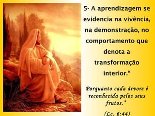 5- A aprendizagem se
evidencia na vivência,
na demonstração, no
comportamento que
denota a
transformação
interior.“
Porquanto cada árvore é
reconhecida pelos seus
frutos.”
(Lc. 6:44)
 