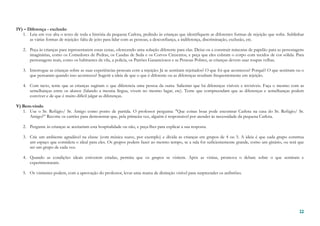 12121212
IV) – Diferença - exclusão
1. Leia em voz alta o texto de toda a história da pequena Carlota, pedindo às crianças que identifiquem as diferentes formas de rejeição que sofre. Sublinhar
as várias formas de rejeição: falta de jeito para lidar com as pessoas, a desconfiança, a indiferença, discriminação, exclusão, etc.
2. Peça às crianças para representarem essas cenas, oferecendo uma solução diferente para elas. Deixe-os a construir máscaras de papelão para as personagens
imaginárias, como os Comedores de Pedras, os Caudas de Seda e os Corvos Cinzentos, e peça que eles cubram o corpo com tecidos de cor sólida. Para
personagens reais, como os habitantes da vila, a polícia, os Patrões Gananciosos e as Pessoas Pobres, as crianças devem usar roupas velhas.
3. Interrogue as crianças sobre as suas experiências pessoais com a rejeição: Já se sentiram rejeitados? O que foi que aconteceu? Porquê? O que sentiram ou o
que pensaram quando isso aconteceu? Sugerir a ideia de que o que é diferente ou as diferenças resultam frequentemente em rejeição.
4. Com tacto, tente que as crianças sugiram o que diferencia uma pessoa da outra. Salientar que há diferenças visíveis e invisíveis. Faça o mesmo com as
semelhanças entre os alunos (falando a mesma língua, vivem no mesmo lugar, etc). Tente que compreendam que as diferenças e semelhanças podem
conviver e de que é muito difícil julgar as diferenças.
V) Bem-vindo
1. Use o Sr. Refúgio/ Sr. Amigo como ponto de partida. O professor pergunta: "Que coisas boas pode encontrar Carlota na casa do Sr. Refúgio/ Sr.
Amigo?” Recorte os cartões para demonstrar que, pela primeira vez, alguém é responsável por atender às necessidade da pequena Carlota.
2. Pergunte às crianças se aceitariam esta hospitalidade ou não, e peça-lhes para explicar a sua resposta.
3. Crie um ambiente agradável na classe (com música suave, por exemplo) e divida as crianças em grupos de 4 ou 5. A ideia é que cada grupo construa
um espaço que considera o ideal para eles. Os grupos podem fazer ao mesmo tempo, se a sala for suficientemente grande, como um ginásio, ou terá que
ser um grupo de cada vez.
4. Quando as condições ideais estiverem criadas, permita que os grupos se visitem. Após as visitas, promova o debate sobre o que sentiram e
experimentaram.
5. Os visitantes podem, com a aprovação do professor, levar uma marca de distinção visível para surpreender os anfitriões.
 