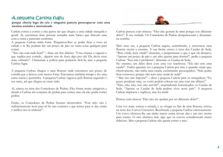 2222
A pequena Carlota fugiuA pequena Carlota fugiuA pequena Carlota fugiuA pequena Carlota fugiu
porque chovia fogo do céu e ninguém parecia preocupar-se com uma
menina sozinha e aterrorizada
Carlota correu e correu e não parou até que chegou a uma cidade tranquila e
gentil. Aí, encontrou duas pessoas sentadas num banco que falavam uma
com a outra e pareciam contentes.
A pequena Carlota tinha fome. Perguntou-lhes se podia ficar a viver na
cidade e se lhe podiam dar um pouco de pão ou outra coisa qualquer para
comer.
“Isto não está nada bem!” – disse um dos aldeões. “Uma criança a vaguear e
que suplica por comida…alguém tem de fazer algo por ela! Ela devia estar
num orfanato”. Chamaram a polícia para poderem detê-la, mas a pequena
Carlota fugiu.
A pequena Carlota chegou a uma floresta onde encontrou um pouco de
comida que a deixou com menos fome. Encontrou também musgo e fez uma
cama macia e quentinha. A pequena Carlota vagueou pela floresta seguindo o
seu nariz, até que chegou ao outro lado.
Aí, entrou na terra dos Comedores de Pedras. Eles foram muito amigáveis e
deram a Carlota um conjunto de pedras para comer, mas ela não podia comer
pedras.
Então, os Comedores de Pedras ficaram aborrecidos: “Este sítio não é
suficientemente bom para ti? Se não comeres o que temos para te dar, então
é melhor ires-te embora!”.
Carlota pensou com tristeza: “Eles não gostam de mim porque sou diferente
deles!”. E era verdade. Os Comedores de Pedras desapareceram e deixaram-
na sozinha.
Mais uma vez, a pequena Carlota seguiu, caminhando, e atravessou uma
floresta escura e enorme. À sua frente estava a terra dos Caudas de Seda.
“Bem vinda, bem vinda!” disseram, e perguntaram o que é que ela desejava.
“Apenas um pouco de pão e um sítio quente para dormir!”, pediu a pequena
Carlota. “Isso não é problema”, disseram os Caudas de Seda.
No entanto, um deles disse com uma voz tenebrosa: “Ela não tem uma
cauda!”. Todos queriam ver a pequena Carlota por trás, e quando viram que,
efectivamente, não tinha uma cauda, exclamaram preocupados, “Não podes
ficar connosco, porque não tens uma cauda de seda!”
“ Mas isso não importa!” – disse a pequena Carlota para os tranquilizar; “Eu
posso pendurar uma, ou vocês podem colocar-me uma com um alfinete”.
“Não, não, não, isso não servirá!”, responderam horrorizados os Caudas de
Seda. “Apenas os Caudas de Seda podem viver neste país”. A pequena
Carlota implorou e suplicou, mas foi inútil.
Pensou com tristeza “Eles não me ajudam por ser diferente deles!”.
Uma vez mais, tomou a estrada, e ao chegar ao fim de uma floresta, entrou
na terra dos Corvos Cinzentos. Receberam a pequena Carlota calorosamente.
Um corvo ofereceu-lhe um ninho macio numa árvore alta e um rato morto
para comer. O rato cheirava mal, algo que os corvos consideravam muito
delicioso. Mas a pequena Carlota não queria comer o rato.
 
