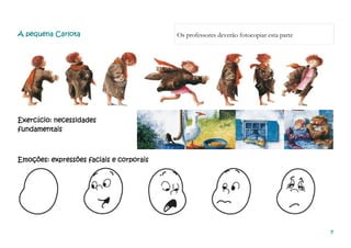 7777
A pequena CarlotaA pequena CarlotaA pequena CarlotaA pequena Carlota Os professores deverão fotocopiar esta parte
Exercício: necessidadesExercício: necessidadesExercício: necessidadesExercício: necessidades
ffffundamentaisundamentaisundamentaisundamentais
Emoções: expressões faciais e corporaisEmoções: expressões faciais e corporaisEmoções: expressões faciais e corporaisEmoções: expressões faciais e corporais
 