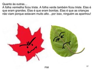Quanto às outras… A folha vermelha ficou triste. A folha verde também ficou triste. Elas é que eram grandes. Elas é que eram bonitas. Elas é que as crianças não viam porque estavam muito alto…por isso, ninguém as apanhou! FIM 