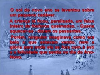 O sol do novo ano se levantou sobre um pequeno cadáver. A criança lá ficou, paralisada, um feixe inteiro de fósforos queimados. - Queria aquecer-se - diziam os passantes.  Porém, ninguém imaginava como era belo o que estavam vendo, nem a glória para onde ela se fora com a avó e a felicidade que sentia no dia do Ano­Novo. 