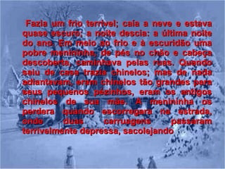 Fazia um frio terrível; caía a neve e estava quase escuro; a noite descia: a última noite do ano. Em meio ao frio e à escuridão uma pobre menininha, de pés no chão e cabeça descoberta, caminhava pelas ruas. Quando saiu de casa trazia chinelos; mas de nada adiantavam, eram chinelos tão grandes para seus pequenos pézinhos, eram os antigos chinelos de sua mãe. A menininha os perdera quando escorregara na estrada, onde duas carruagens passaram terrivelmente depressa, sacolejando   