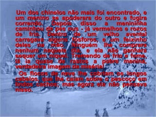 Um dos chinelos não mais foi encontrado, e um menino se apoderara do outro e fugira correndo. Depois disso a menininha caminhou de pés nus - já vermelhos e roxos de frio. Dentro de um velho avental carregava alguns fósforos, e um feixinho deles na mão. Ninguém lhe comprara nenhum naquele dia, e ela não ganhara sequer um níquel. Tremendo de frio e fome, lá ia quase de rastos a pobre menina, verdadeira imagem da miséria!  Os flocos de neve lhe cobriam os longos cabelos, que lhe caíam sobre o pescoço em lindos cachos; mas agora ela não pensava nisso.   