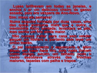 Luzes brilhavam em todas as janelas, e enchia o ar um delicioso cheiro de ganso assado, pois era véspera de Ano-Novo. Sim: nisso ela pensava! Numa esquina formada por duas casas, uma das quais avançava mais que a outra, a menininha ficou sentada; levantara os pés, mas sentia um frio ainda maior. Não ousava voltar para casa sem vender sequer um fósforo e, portanto sem levar um único tostão. O pai naturalmente a espancaria e, além disso, em casa fazia frio, pois nada tinham como abrigo, exceto um telhado onde o vento assobiava através das frinchas maiores, tapadas com palha e trapos.   