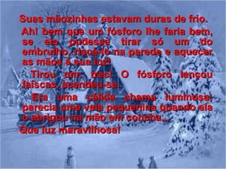 Suas mãozinhas estavam duras de frio. Ah! bem que um fósforo lhe faria bem, se ela pudesse tirar só um do embrulho, riscá-lo na parede e aquecer as mãos à sua luz! Tirou um: trec! O fósforo lançou faíscas, acendeu-se. Era uma cálida chama luminosa; parecia uma vela pequenina quando ela o abrigou na mão em concha... Que luz maravilhosa! 