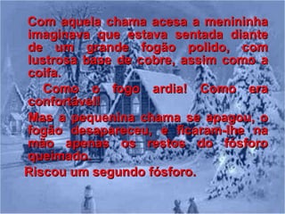 Com aquela chama acesa a menininha imaginava que estava sentada diante de um grande fogão polido, com lustrosa base de cobre, assim como a coifa. Como o fogo ardia! Como era confortável! Mas a pequenina chama se apagou, o fogão desapareceu, e ficaram-lhe na mão apenas os restos do fósforo queimado. Riscou um segundo fósforo. 