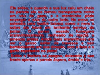 Ele ardeu, e quando a sua luz caiu em cheio na parede ela se tornou transparente como um véu de gaze, e a menininha pôde enxergar a sala do outro lado. Na mesa se estendia uma toalha branca como a neve e sobre ela havia um brilhante serviço de jantar. O ganso assado fumegava maravilhosamente, recheado de maçãs e ameixas pretas. Ainda mais maravilhoso era ver o ganso saltar da travessa e sair bamboleando em sua direção, com a faca e o garfo espetados no peito! Então o fósforo se apagou, deixando à sua frente apenas a parede áspera, úmida e fria.  