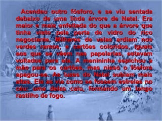 Acendeu outro fósforo, e se viu sentada debaixo de uma linda árvore de Natal. Era maior e mais enfeitada do que a árvore que tinha visto pela porta de vidro do rico negociante. Milhares de velas ardiam nos verdes ramos, e cartões coloridos, iguais aos que se vêem nas papelarias, estavam voltados para ela. A menininha espichou a mão para os cartões, mas nisso o fósforo apagou-se. As luzes do Natal subiam mais altas. Ela as via como se fossem estrelas no céu: uma delas caiu, formando um longo rastilho de fogo. 